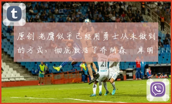 原创 老鹰似乎已经用勇士从未做到的方式，彻底激活了乔纳森・库明加