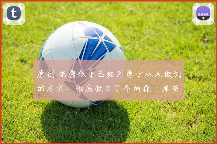 原创 老鹰似乎已经用勇士从未做到的方式,彻底激活了乔纳森・库明加