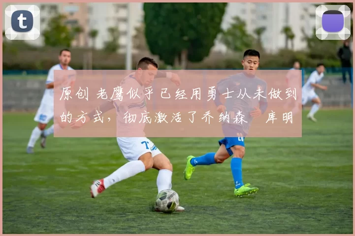 原创 老鹰似乎已经用勇士从未做到的方式,彻底激活了乔纳森・库明加