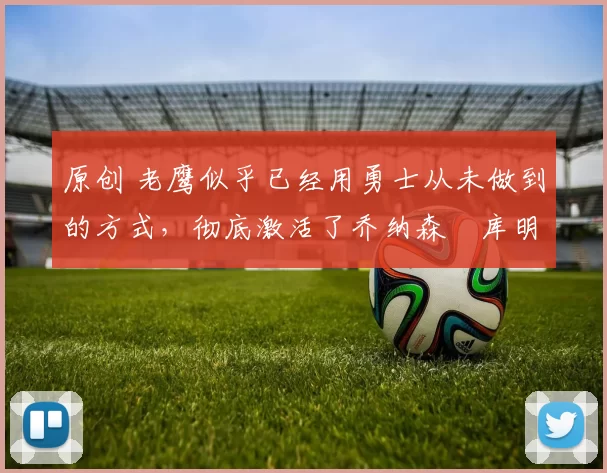 原创 老鹰似乎已经用勇士从未做到的方式，彻底激活了乔纳森・库明加