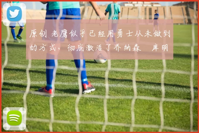 原创 老鹰似乎已经用勇士从未做到的方式,彻底激活了乔纳森・库明加