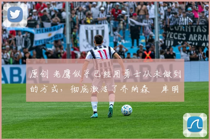 原创 老鹰似乎已经用勇士从未做到的方式,彻底激活了乔纳森・库明加