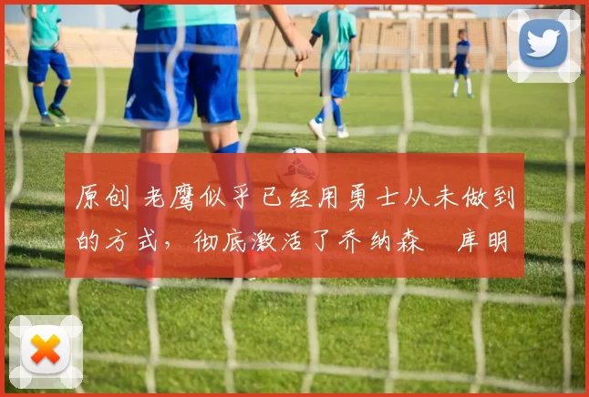 原创 老鹰似乎已经用勇士从未做到的方式，彻底激活了乔纳森・库明加