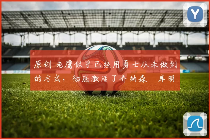 原创 老鹰似乎已经用勇士从未做到的方式,彻底激活了乔纳森・库明加