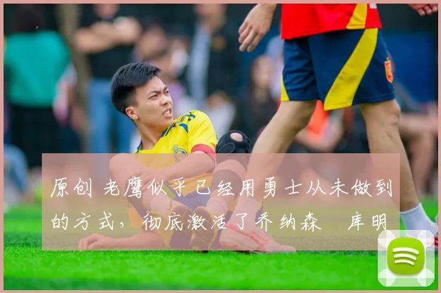 原创 老鹰似乎已经用勇士从未做到的方式,彻底激活了乔纳森・库明加