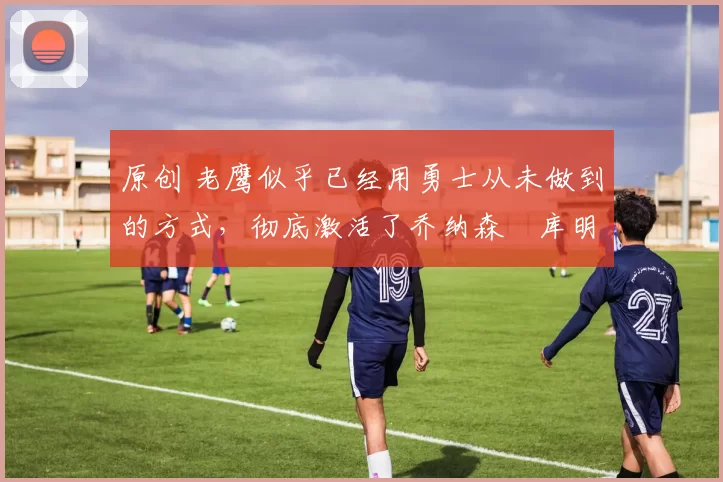 原创 老鹰似乎已经用勇士从未做到的方式,彻底激活了乔纳森・库明加