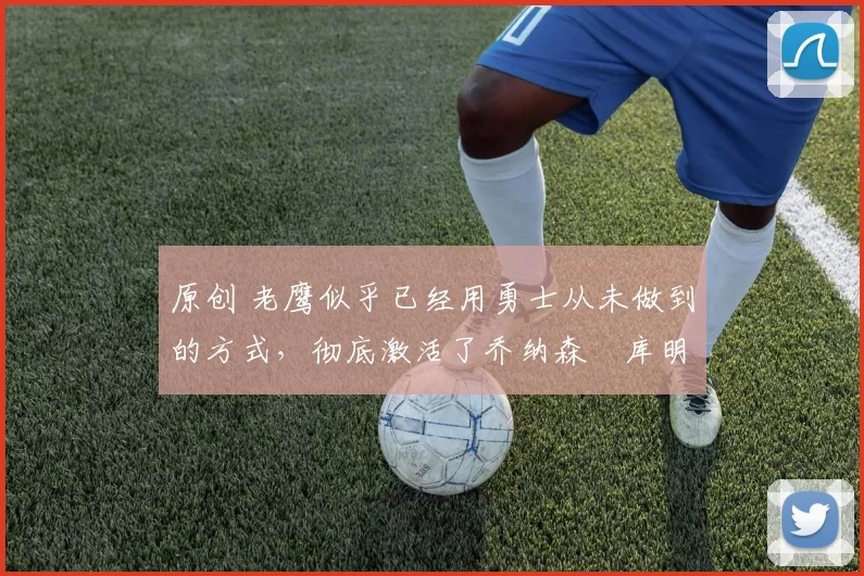 原创 老鹰似乎已经用勇士从未做到的方式,彻底激活了乔纳森・库明加