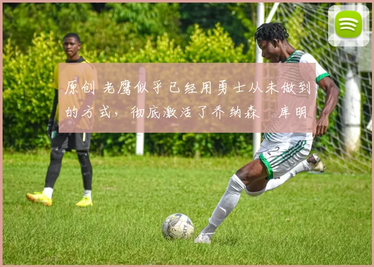 原创 老鹰似乎已经用勇士从未做到的方式,彻底激活了乔纳森・库明加