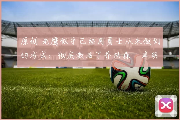 原创 老鹰似乎已经用勇士从未做到的方式，彻底激活了乔纳森・库明加