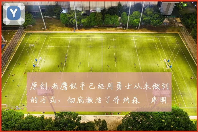 原创 老鹰似乎已经用勇士从未做到的方式，彻底激活了乔纳森・库明加