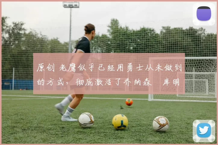 原创 老鹰似乎已经用勇士从未做到的方式，彻底激活了乔纳森・库明加