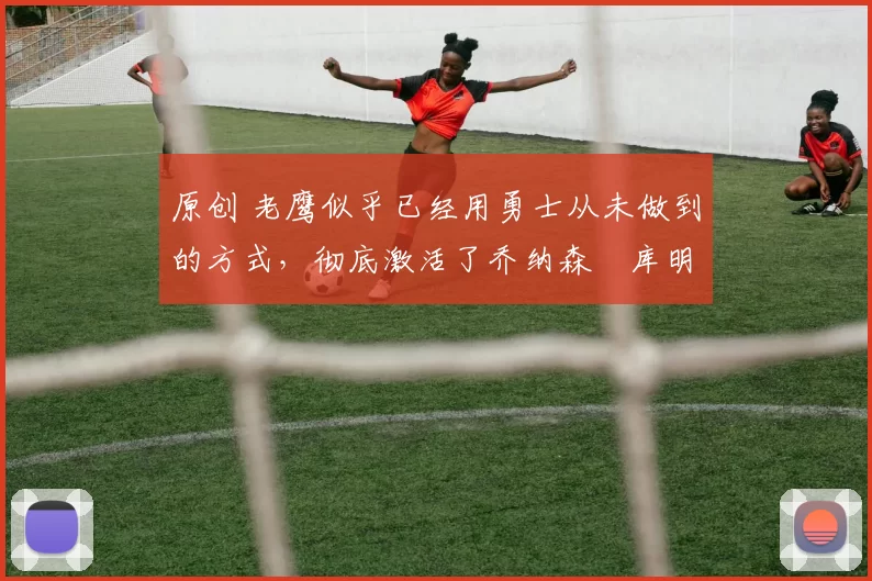 原创 老鹰似乎已经用勇士从未做到的方式,彻底激活了乔纳森・库明加