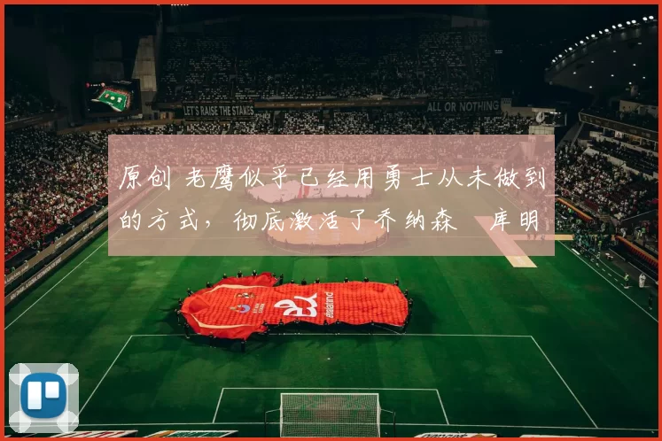 原创 老鹰似乎已经用勇士从未做到的方式，彻底激活了乔纳森・库明加