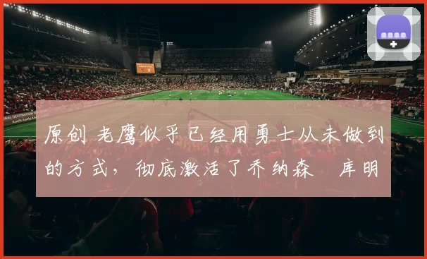 原创 老鹰似乎已经用勇士从未做到的方式，彻底激活了乔纳森・库明加