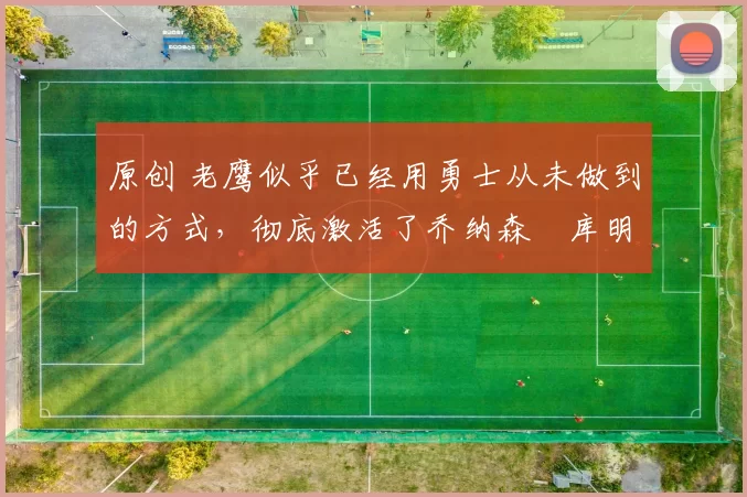 原创 老鹰似乎已经用勇士从未做到的方式，彻底激活了乔纳森・库明加