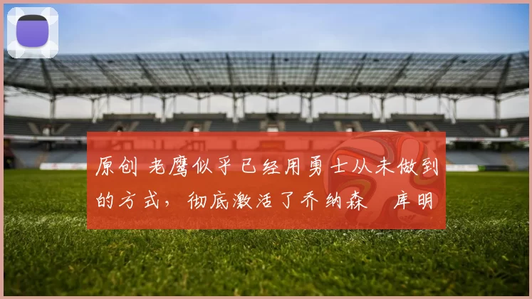 原创 老鹰似乎已经用勇士从未做到的方式，彻底激活了乔纳森・库明加