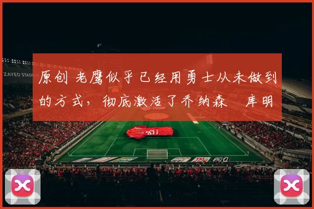 原创 老鹰似乎已经用勇士从未做到的方式，彻底激活了乔纳森・库明加