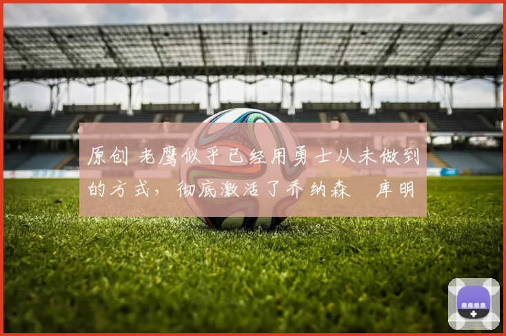 原创 老鹰似乎已经用勇士从未做到的方式，彻底激活了乔纳森・库明加