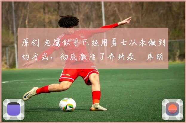 原创 老鹰似乎已经用勇士从未做到的方式，彻底激活了乔纳森・库明加