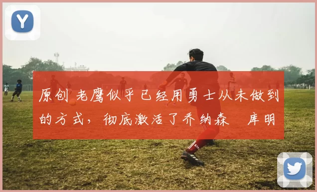 原创 老鹰似乎已经用勇士从未做到的方式，彻底激活了乔纳森・库明加