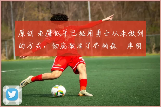 原创 老鹰似乎已经用勇士从未做到的方式,彻底激活了乔纳森・库明加