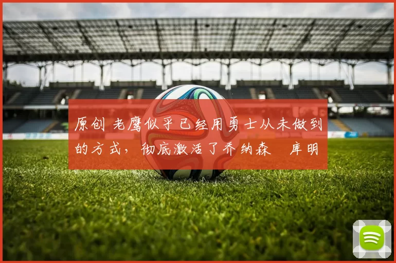 原创 老鹰似乎已经用勇士从未做到的方式，彻底激活了乔纳森・库明加