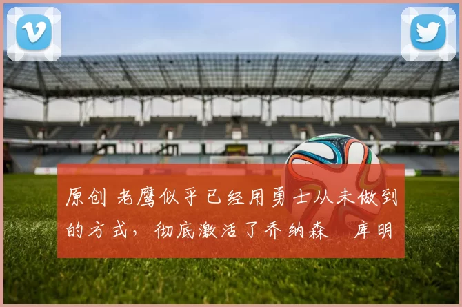 原创 老鹰似乎已经用勇士从未做到的方式，彻底激活了乔纳森・库明加