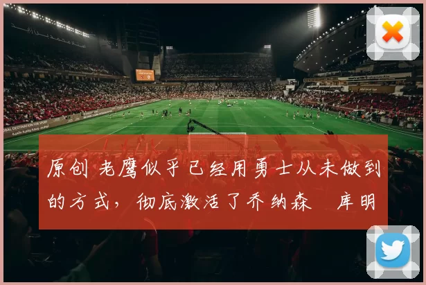 原创 老鹰似乎已经用勇士从未做到的方式，彻底激活了乔纳森・库明加