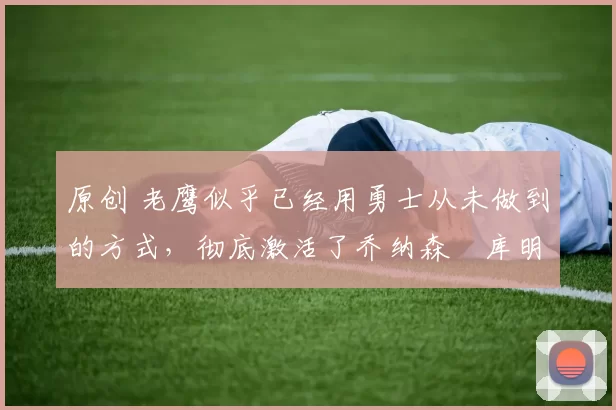 原创 老鹰似乎已经用勇士从未做到的方式,彻底激活了乔纳森・库明加