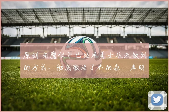 原创 老鹰似乎已经用勇士从未做到的方式，彻底激活了乔纳森・库明加