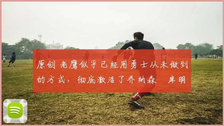 原创 老鹰似乎已经用勇士从未做到的方式，彻底激活了乔纳森・库明加