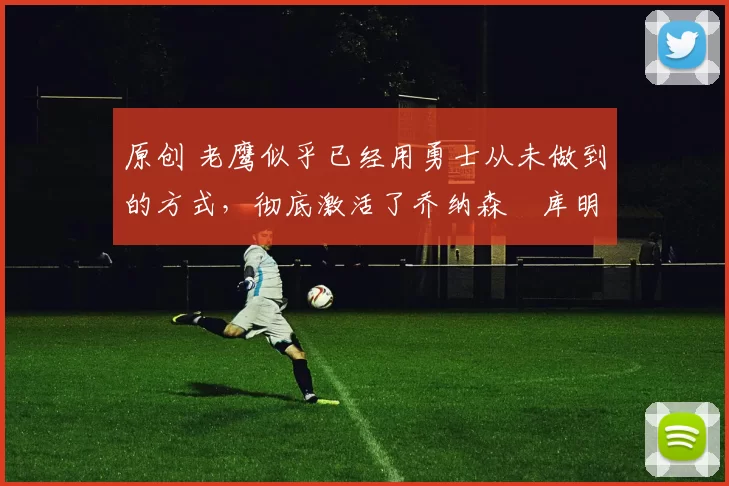 原创 老鹰似乎已经用勇士从未做到的方式,彻底激活了乔纳森・库明加