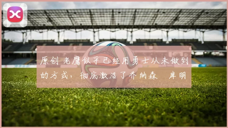 原创 老鹰似乎已经用勇士从未做到的方式,彻底激活了乔纳森・库明加