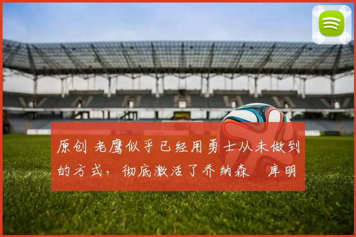 原创 老鹰似乎已经用勇士从未做到的方式，彻底激活了乔纳森・库明加