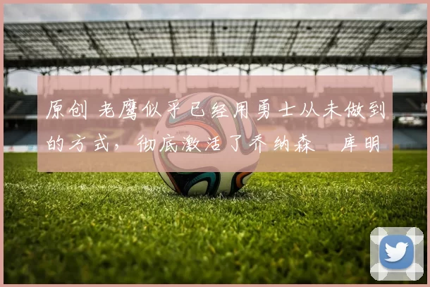 原创 老鹰似乎已经用勇士从未做到的方式,彻底激活了乔纳森・库明加