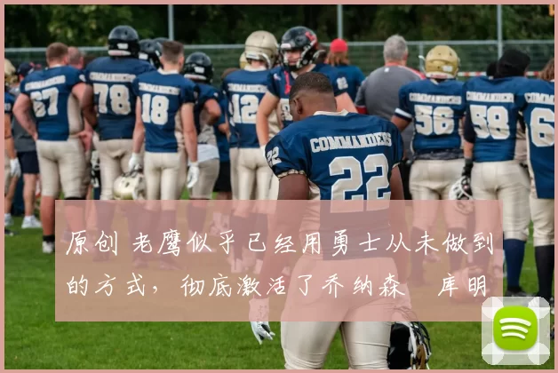 原创 老鹰似乎已经用勇士从未做到的方式，彻底激活了乔纳森・库明加