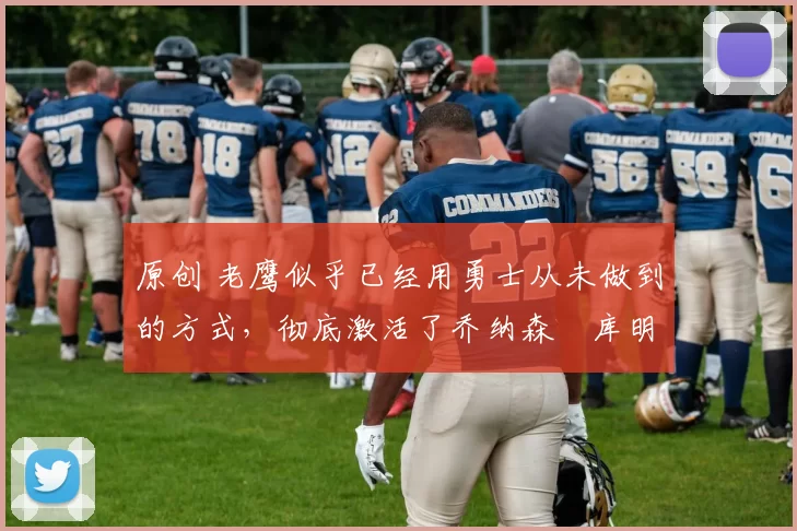 原创 老鹰似乎已经用勇士从未做到的方式，彻底激活了乔纳森・库明加