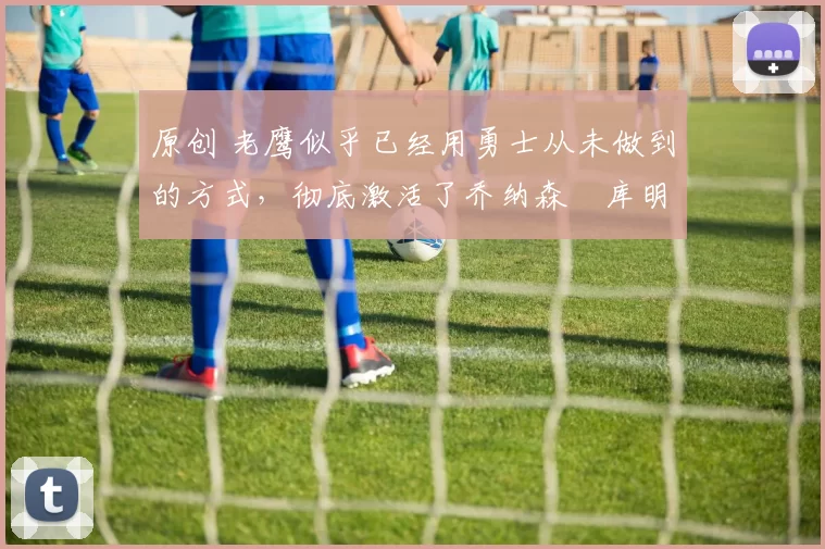 原创 老鹰似乎已经用勇士从未做到的方式,彻底激活了乔纳森・库明加