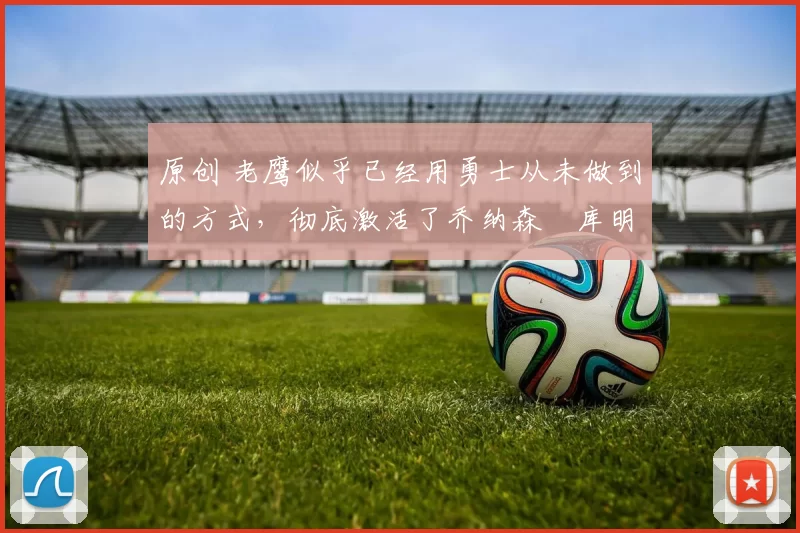 原创 老鹰似乎已经用勇士从未做到的方式,彻底激活了乔纳森・库明加