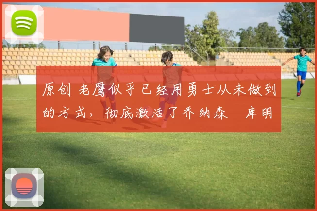 原创 老鹰似乎已经用勇士从未做到的方式，彻底激活了乔纳森・库明加