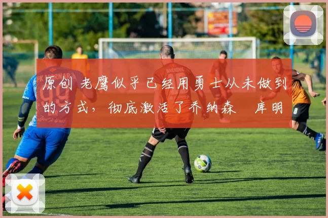 原创 老鹰似乎已经用勇士从未做到的方式，彻底激活了乔纳森・库明加