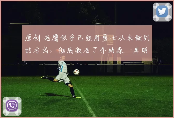 原创 老鹰似乎已经用勇士从未做到的方式，彻底激活了乔纳森・库明加