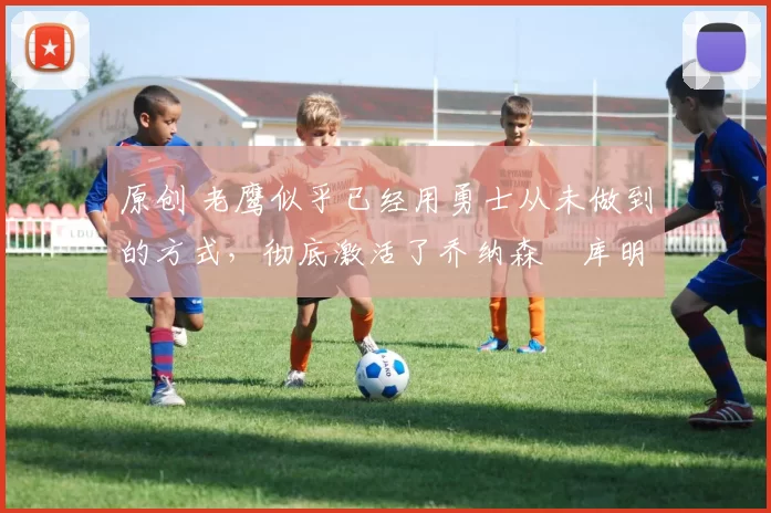 原创 老鹰似乎已经用勇士从未做到的方式,彻底激活了乔纳森・库明加