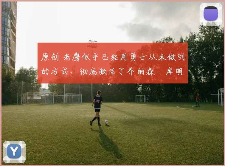 原创 老鹰似乎已经用勇士从未做到的方式，彻底激活了乔纳森・库明加