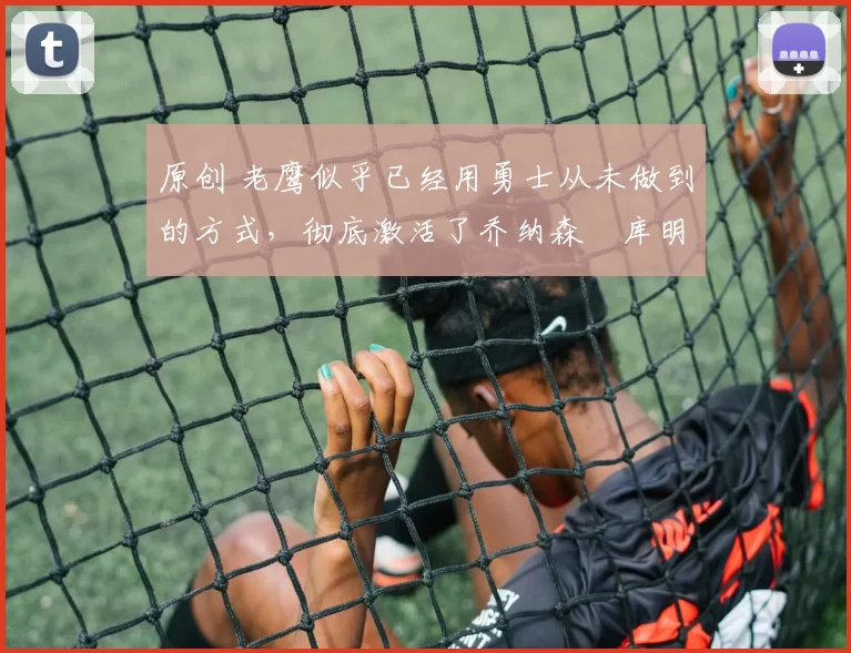 原创 老鹰似乎已经用勇士从未做到的方式，彻底激活了乔纳森・库明加