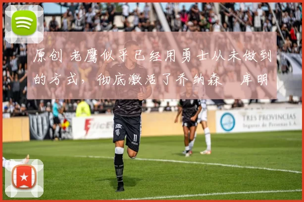 原创 老鹰似乎已经用勇士从未做到的方式,彻底激活了乔纳森・库明加