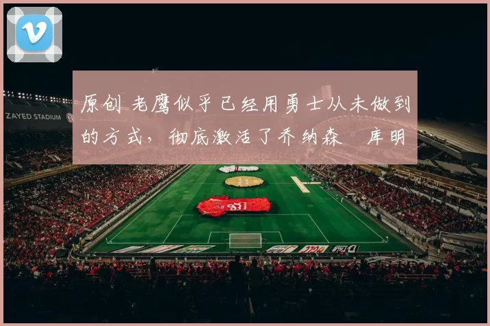 原创 老鹰似乎已经用勇士从未做到的方式，彻底激活了乔纳森・库明加