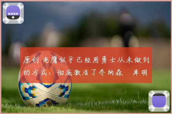 原创 老鹰似乎已经用勇士从未做到的方式，彻底激活了乔纳森・库明加