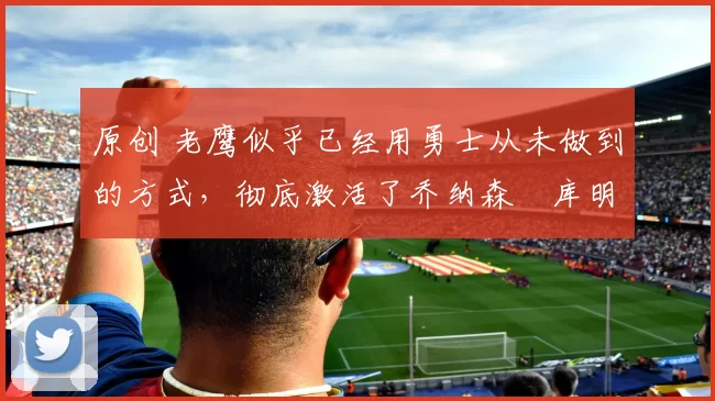 原创 老鹰似乎已经用勇士从未做到的方式，彻底激活了乔纳森・库明加