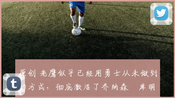 原创 老鹰似乎已经用勇士从未做到的方式，彻底激活了乔纳森・库明加